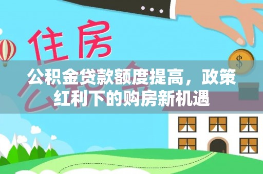 汶川公积金贷款额度提高，政策红利下的购房新机遇