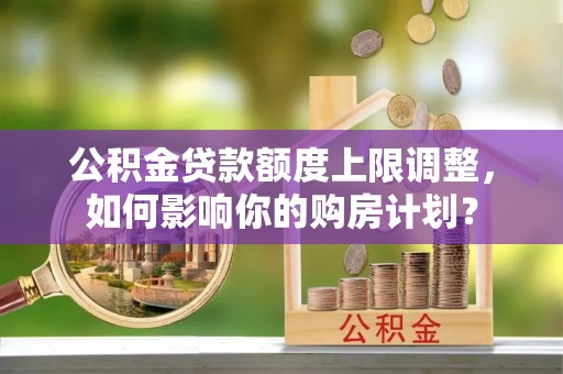 汶川公积金贷款额度上限调整，如何影响你的购房计划？