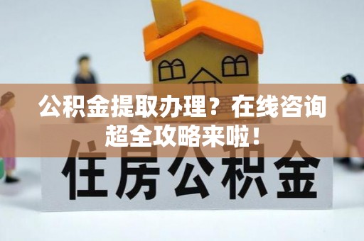 汶川公积金提取办理？在线咨询超全攻略来啦！