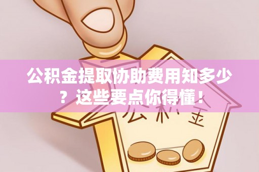 汶川公积金提取协助费用知多少？这些要点你得懂！
