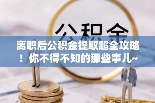 汶川离职后公积金提取超全攻略！你不得不知的那些事儿~