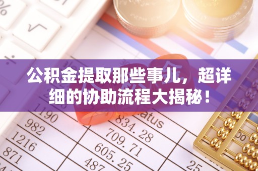 汶川公积金提取那些事儿，超详细的协助流程大揭秘！