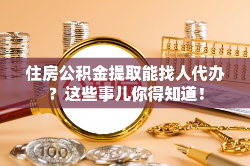 汶川住房公积金提取能找人代办？这些事儿你得知道！