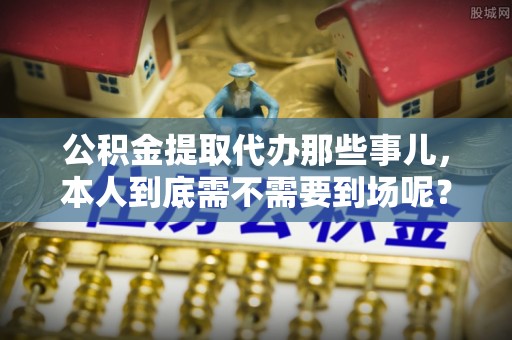 汶川公积金提取代办那些事儿，本人到底需不需要到场呢？