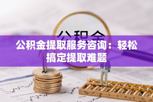 汶川公积金提取服务咨询：轻松搞定提取难题