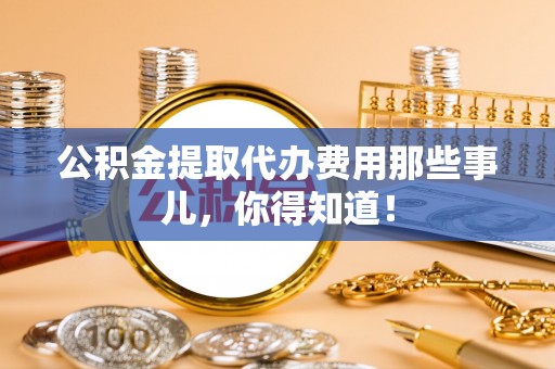 汶川公积金提取代办费用那些事儿，你得知道！