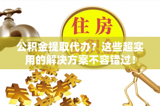 汶川公积金提取代办？这些超实用的解决方案不容错过！