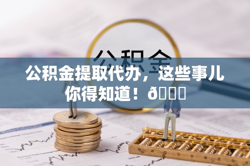 汶川公积金提取代办，这些事儿你得知道！😎