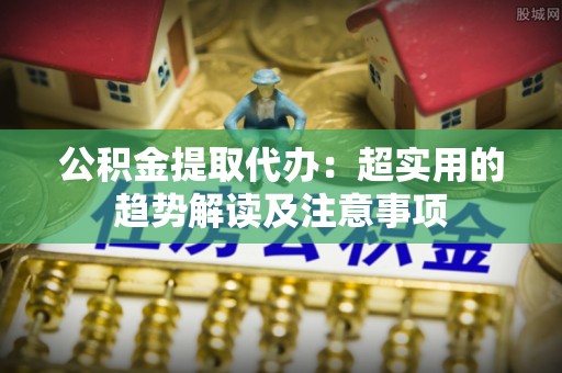 汶川公积金提取代办：超实用的趋势解读及注意事项