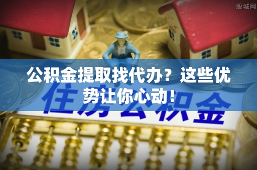 汶川公积金提取找代办？这些优势让你心动！