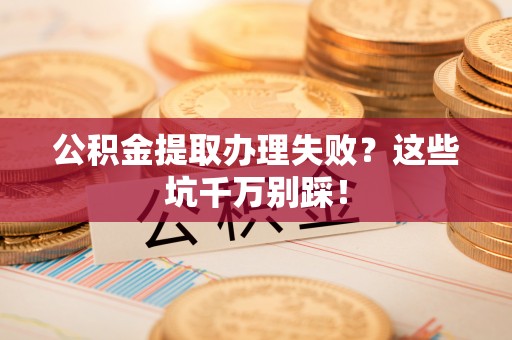 汶川公积金提取办理失败？这些坑千万别踩！