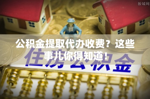 汶川公积金提取代办收费？这些事儿你得知道！