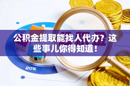 汶川公积金提取能找人代办？这些事儿你得知道！