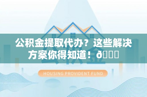 汶川公积金提取代办？这些解决方案你得知道！😎