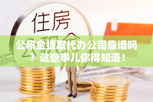 汶川公积金提取代办公司靠谱吗？这些事儿你得知道！