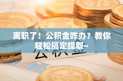 汶川离职了！公积金咋办？教你轻松搞定提取~