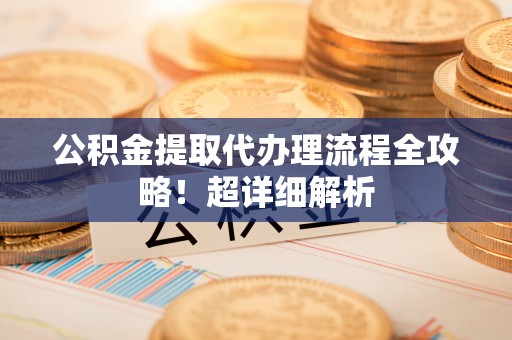 汶川公积金提取代办理流程全攻略！超详细解析