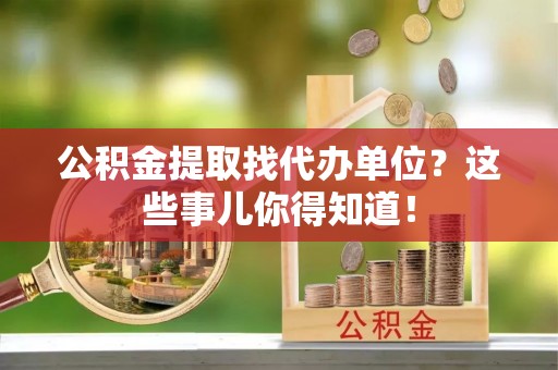 汶川公积金提取找代办单位？这些事儿你得知道！