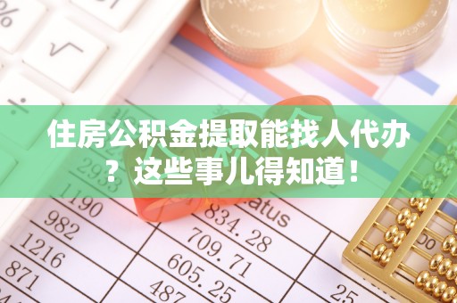 汶川住房公积金提取能找人代办？这些事儿得知道！