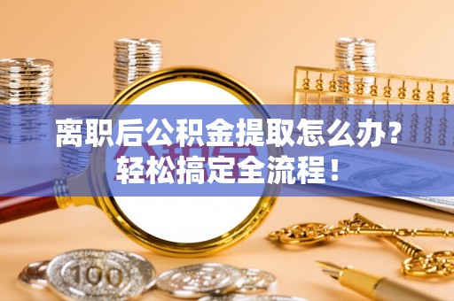 汶川离职后公积金提取怎么办？轻松搞定全流程！