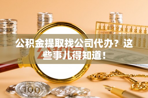 汶川公积金提取找公司代办？这些事儿得知道！