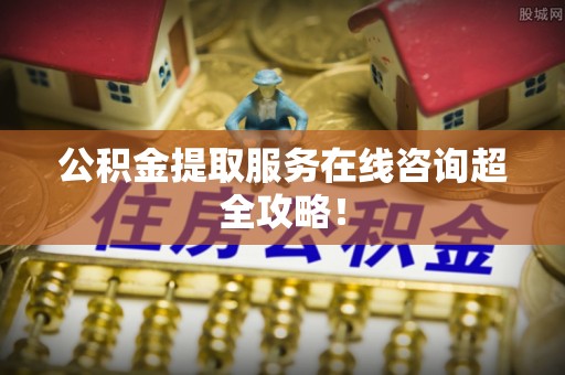 汶川公积金提取服务在线咨询超全攻略！
