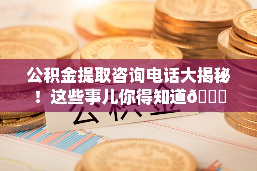 汶川公积金提取咨询电话大揭秘！这些事儿你得知道😎