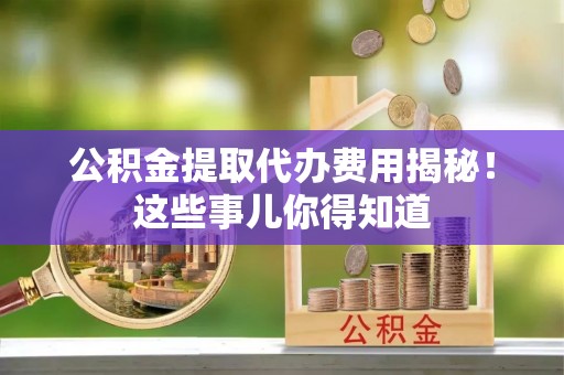 汶川公积金提取代办费用揭秘！这些事儿你得知道