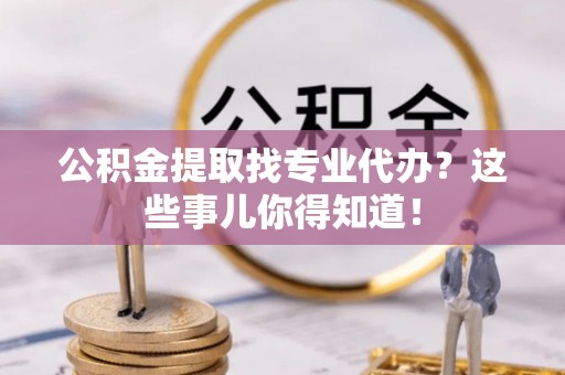 汶川公积金提取找专业代办？这些事儿你得知道！