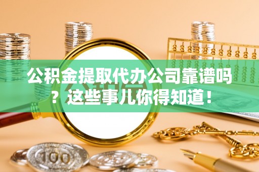 汶川公积金提取代办公司靠谱吗？这些事儿你得知道！