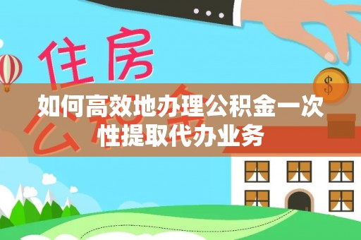 汶川如何高效地办理公积金一次性提取代办业务