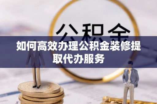 汶川如何高效办理公积金装修提取代办服务