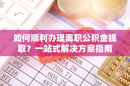 汶川如何顺利办理离职公积金提取？一站式解决方案指南