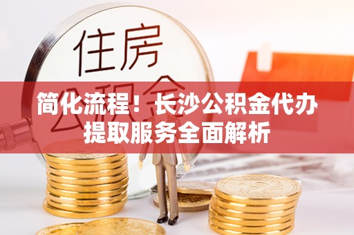 汶川简化流程！长沙公积金代办提取服务全面解析