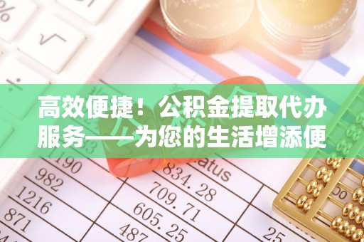 汶川高效便捷！公积金提取代办服务——为您的生活增添便利
