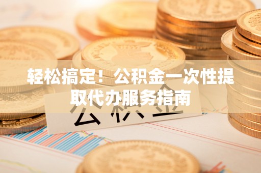 汶川轻松搞定！公积金一次性提取代办服务指南
